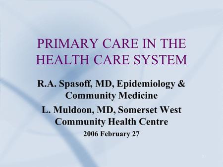 1 PRIMARY CARE IN THE HEALTH CARE SYSTEM R.A. Spasoff, MD, Epidemiology & Community Medicine L. Muldoon, MD, Somerset West Community Health Centre 2006.