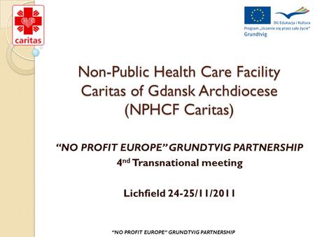 Non-Public Health Care Facility Caritas of Gdansk Archdiocese (NPHCF Caritas) “NO PROFIT EUROPE” GRUNDTVIG PARTNERSHIP 4 nd Transnational meeting Lichfield.