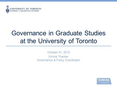 Governance in Graduate Studies at the University of Toronto October 31, 2013 Emma Thacker Governance & Policy Coordinator.