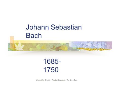 Johann Sebastian Bach 1685- 1750 Copyright © 2005 - Frankel Consulting Services, Inc.