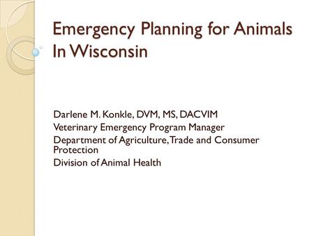 Emergency Planning for Animals In Wisconsin Darlene M. Konkle, DVM, MS, DACVIM Veterinary Emergency Program Manager Department of Agriculture, Trade and.