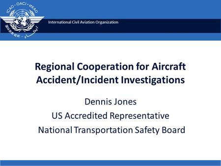 International Civil Aviation Organization Regional Cooperation for Aircraft Accident/Incident Investigations Dennis Jones US Accredited Representative.