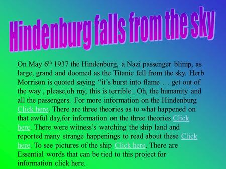 On May 6 th 1937 the Hindenburg, a Nazi passenger blimp, as large, grand and doomed as the Titanic fell from the sky. Herb Morrison is quoted saying “it’s.