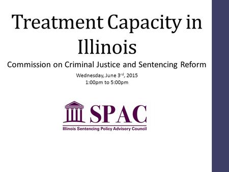 Treatment Capacity in Illinois Wednesday, June 3 rd, 2015 1:00pm to 5:00pm Commission on Criminal Justice and Sentencing Reform.