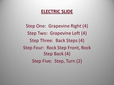 ELECTRIC SLIDE Step One: Grapevine Right (4) Step Two: Grapevine Left (4) Step Three: Back Steps (4) Step Four: Rock Step Front, Rock Step Back (4) Step.