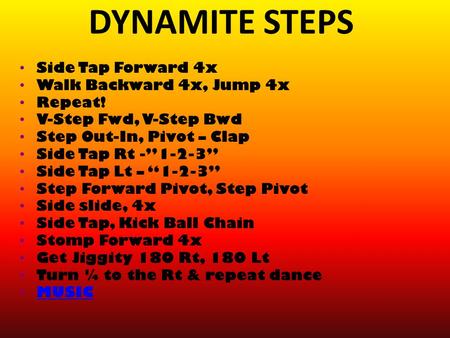 DYNAMITE STEPS Side Tap Forward 4x Walk Backward 4x, Jump 4x Repeat! V-Step Fwd, V-Step Bwd Step Out-In, Pivot – Clap Side Tap Rt -”1-2-3” Side Tap Lt.