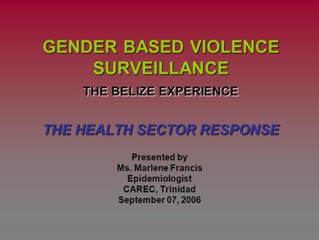 GENDER BASED VIOLENCE SURVEILLANCE THE BELIZE EXPERIENCE THE HEALTH SECTOR RESPONSE Presented by Ms. Marlene Francis Epidemiologist CAREC, Trinidad September.