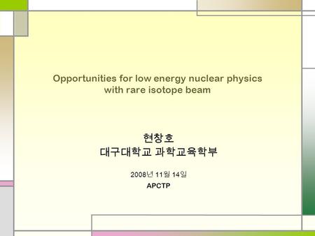 Opportunities for low energy nuclear physics with rare isotope beam 현창호 대구대학교 과학교육학부 2008 년 11 월 14 일 APCTP.