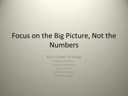 Focus on the Big Picture, Not the Numbers Blue Ocean Strategy Meghan Davidson Berklye Dominguez Justin Pickard Michael Simpson Andrew Vargas.