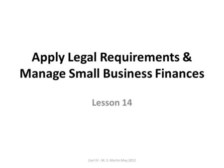 Apply Legal Requirements & Manage Small Business Finances Lesson 14 Cert IV - M. S. Martin May 2012.