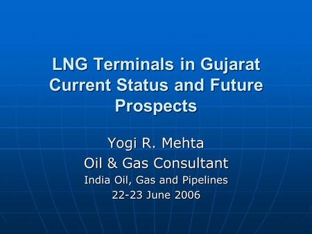LNG Terminals in Gujarat Current Status and Future Prospects Yogi R. Mehta Oil & Gas Consultant India Oil, Gas and Pipelines 22-23 June 2006.