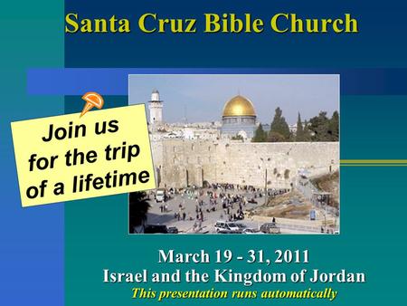 Santa Cruz Bible Church March 19 - 31, 2011 Israel and the Kingdom of Jordan This presentation runs automatically Join us for the trip of a lifetime.