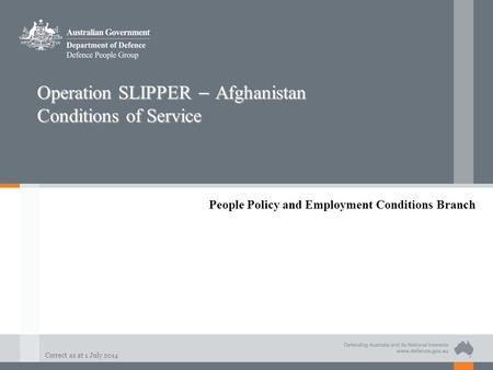Correct as at 1 July 2014 Operation SLIPPER – Afghanistan Conditions of Service People Policy and Employment Conditions Branch.