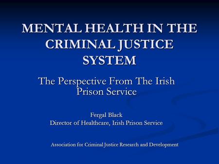 MENTAL HEALTH IN THE CRIMINAL JUSTICE SYSTEM The Perspective From The Irish Prison Service Fergal Black Director of Healthcare, Irish Prison Service Association.