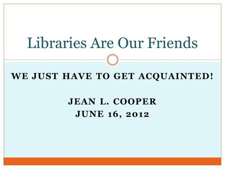 WE JUST HAVE TO GET ACQUAINTED! JEAN L. COOPER JUNE 16, 2012 Libraries Are Our Friends.