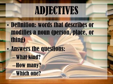 ADJECTIVES Definition: words that describes or modifies a noun (person, place, or thing) Answers the questions: – What kind? – How many? – Which one?