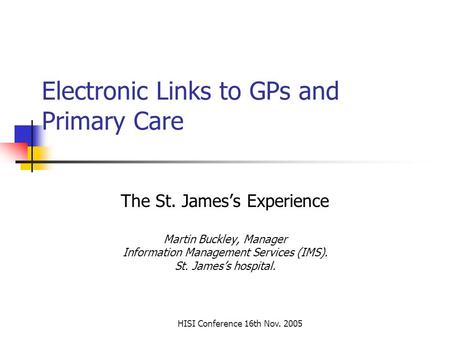 HISI Conference 16th Nov. 2005 Electronic Links to GPs and Primary Care The St. James’s Experience Martin Buckley, Manager Information Management Services.
