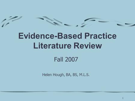 1 Evidence-Based Practice Literature Review Fall 2007 Helen Hough, BA, BS, M.L.S.