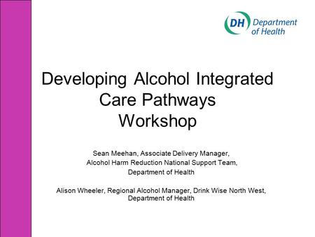 Developing Alcohol Integrated Care Pathways Workshop Sean Meehan, Associate Delivery Manager, Alcohol Harm Reduction National Support Team, Department.