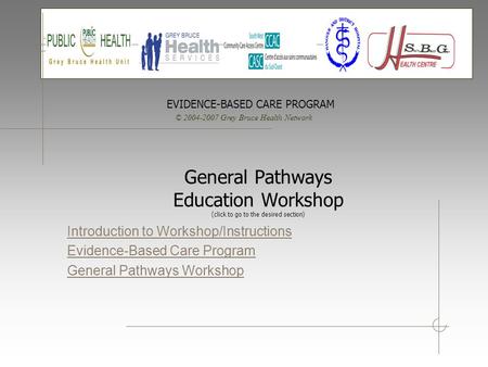 © 2004-2007 Grey Bruce Health Network EVIDENCE-BASED CARE PROGRAM General Pathways Education Workshop (click to go to the desired section) Introduction.