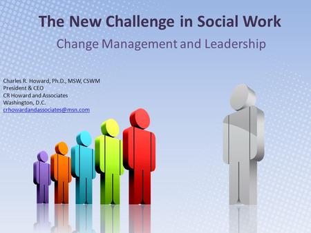 The New Challenge in Social Work Change Management and Leadership Charles R. Howard, Ph.D., MSW, CSWM President & CEO CR Howard and Associates Washington,