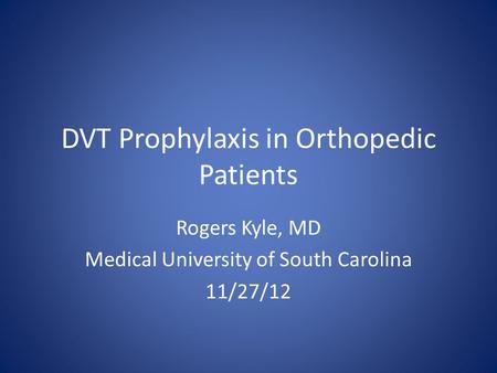 DVT Prophylaxis in Orthopedic Patients Rogers Kyle, MD Medical University of South Carolina 11/27/12.
