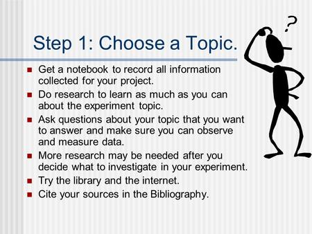 Step 1: Choose a Topic. Get a notebook to record all information collected for your project. Do research to learn as much as you can about the experiment.