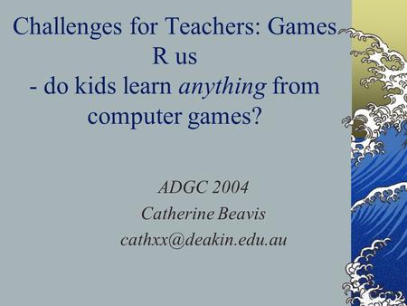 Challenges for Teachers: Games R us - do kids learn anything from computer games? ADGC 2004 Catherine Beavis