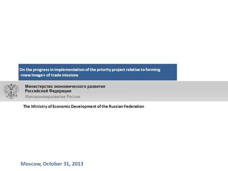 Moscow, October 31, 2013 On the progress in implementation of the priority project relative to forming «new image» of trade missions The Ministry of Economic.