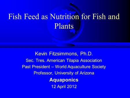 Fish Feed as Nutrition for Fish and Plants Kevin Fitzsimmons, Ph.D. Sec. Tres. American Tilapia Association Past President – World Aquaculture Society.