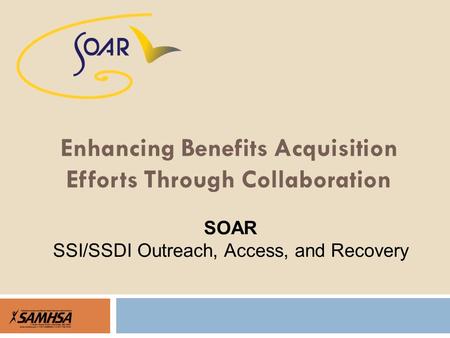 Enhancing Benefits Acquisition Efforts Through Collaboration SOAR SSI/SSDI Outreach, Access, and Recovery.