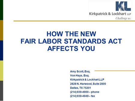 HOW THE NEW FAIR LABOR STANDARDS ACT AFFECTS YOU Amy Scott, Esq. Von Hays, Esq. Kirkpatrick & Lockhart LLP 2828 N. Harwood, Suite 2800 Dallas, TX 75201.