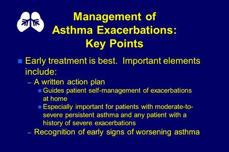Management of Asthma Exacerbations: Key Points n Early treatment is best. Important elements include: – A written action plan n Guides patient self-management.