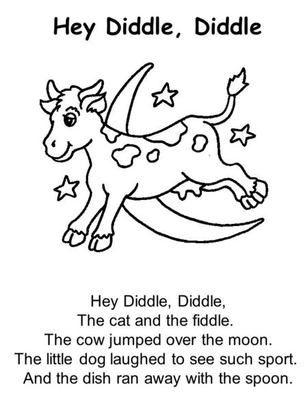 Hey Diddle, Diddle Hey Diddle, Diddle, The cat and the fiddle. The cow jumped over the moon. The little dog laughed to see such sport. And the dish ran.