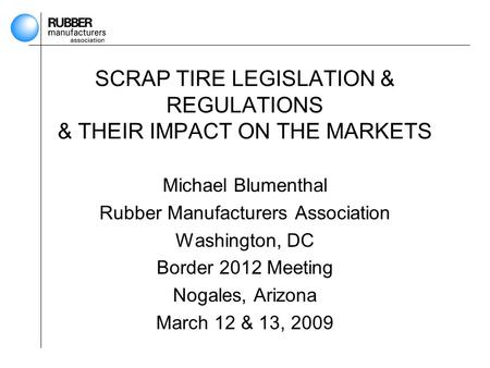 SCRAP TIRE LEGISLATION & REGULATIONS & THEIR IMPACT ON THE MARKETS Michael Blumenthal Rubber Manufacturers Association Washington, DC Border 2012 Meeting.