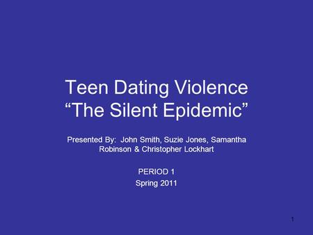 1 Teen Dating Violence “The Silent Epidemic” Presented By: John Smith, Suzie Jones, Samantha Robinson & Christopher Lockhart PERIOD 1 Spring 2011.