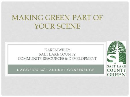 NACCED’S 36 TH ANNUAL CONFERENCE MAKING GREEN PART OF YOUR SCENE KAREN WILEY SALT LAKE COUNTY COMMUNITY RESOURCES & DEVELOPMENT.