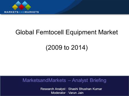 Global Femtocell Equipment Market (2009 to 2014) MarketsandMarkets – Analyst Briefing Research Analyst : Shashi Bhushan Kumar Moderator : Varun Jain.