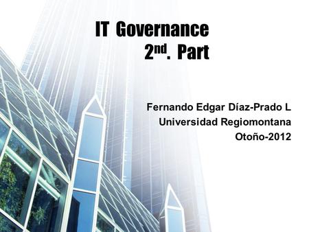 IT Governance 2 nd. Part Fernando Edgar Díaz-Prado L Universidad Regiomontana Otoño-2012.
