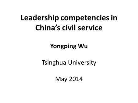 Leadership competencies in China’s civil service Yongping Wu Tsinghua University May 2014.
