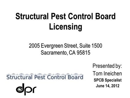 Structural Pest Control Board Licensing 2005 Evergreen Street, Suite 1500 Sacramento, CA 95815 Presented by: Tom Ineichen SPCB Specialist June 14, 2012.
