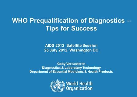 WHO Prequalification of Diagnostics – Tips for Success AIDS 2012 Satellite Session 25 July 2012, Washington DC Gaby Vercauteren Diagnostics & Laboratory.