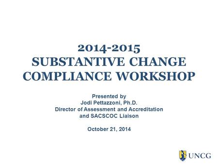 2014-2015 SUBSTANTIVE CHANGE COMPLIANCE WORKSHOP Presented by Jodi Pettazzoni, Ph.D. Director of Assessment and Accreditation and SACSCOC Liaison October.