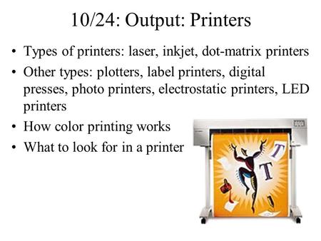 10/24: Output: Printers Types of printers: laser, inkjet, dot-matrix printers Other types: plotters, label printers, digital presses, photo printers, electrostatic.