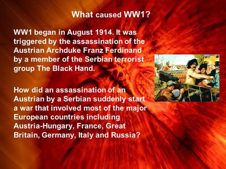 What caused WW1? WW1 began in August 1914. It was triggered by the assassination of the Austrian Archduke Franz Ferdinand by a member of the Serbian terrorist.