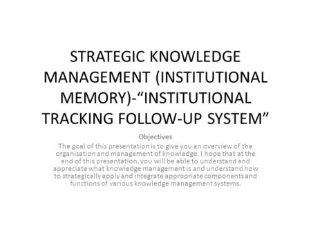 STRATEGIC KNOWLEDGE MANAGEMENT (INSTITUTIONAL MEMORY)-“INSTITUTIONAL TRACKING FOLLOW-UP SYSTEM” Objectives The goal of this presentation is to give you.