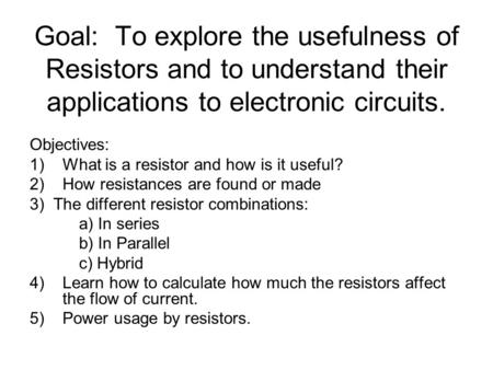 Goal: To explore the usefulness of Resistors and to understand their applications to electronic circuits. Objectives: 1)What is a resistor and how is it.