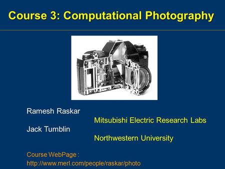 Course 3: Computational Photography Ramesh Raskar Mitsubishi Electric Research Labs Jack Tumblin Northwestern University Course WebPage :