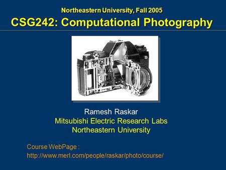 Northeastern University, Fall 2005 CSG242: Computational Photography Ramesh Raskar Mitsubishi Electric Research Labs Northeastern University Course WebPage.