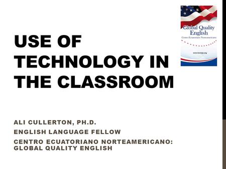 USE OF TECHNOLOGY IN THE CLASSROOM ALI CULLERTON, PH.D. ENGLISH LANGUAGE FELLOW CENTRO ECUATORIANO NORTEAMERICANO: GLOBAL QUALITY ENGLISH.